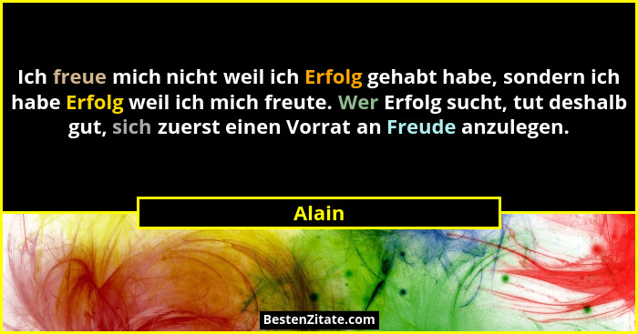 Ich freue mich nicht weil ich Erfolg gehabt habe, sondern ich habe Erfolg weil ich mich freute. Wer Erfolg sucht, tut deshalb gut, sich zuerst... - Alain