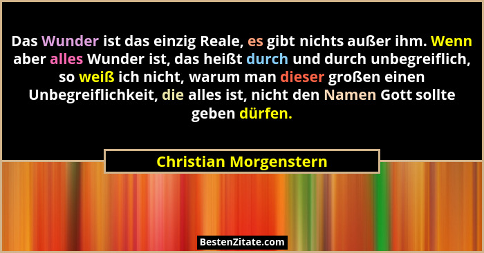 Das Wunder ist das einzig Reale, es gibt nichts außer ihm. Wenn aber alles Wunder ist, das heißt durch und durch unbegreiflich... - Christian Morgenstern