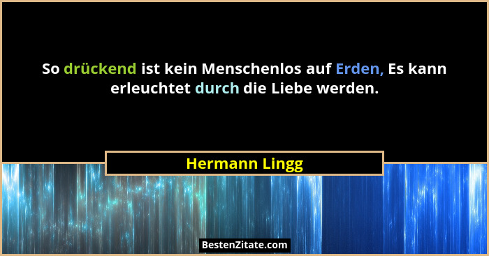 So drückend ist kein Menschenlos auf Erden, Es kann erleuchtet durch die Liebe werden.... - Hermann Lingg