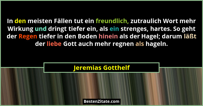 In den meisten Fällen tut ein freundlich, zutraulich Wort mehr Wirkung und dringt tiefer ein, als ein strenges, hartes. So geht de... - Jeremias Gotthelf
