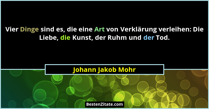 Vier Dinge sind es, die eine Art von Verklärung verleihen: Die Liebe, die Kunst, der Ruhm und der Tod.... - Johann Jakob Mohr