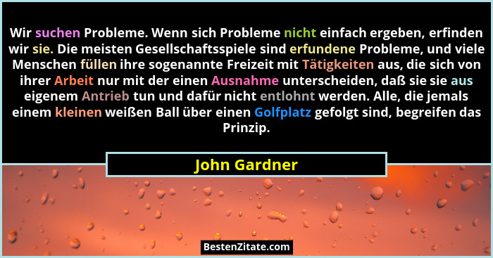 Wir suchen Probleme. Wenn sich Probleme nicht einfach ergeben, erfinden wir sie. Die meisten Gesellschaftsspiele sind erfundene Problem... - John Gardner