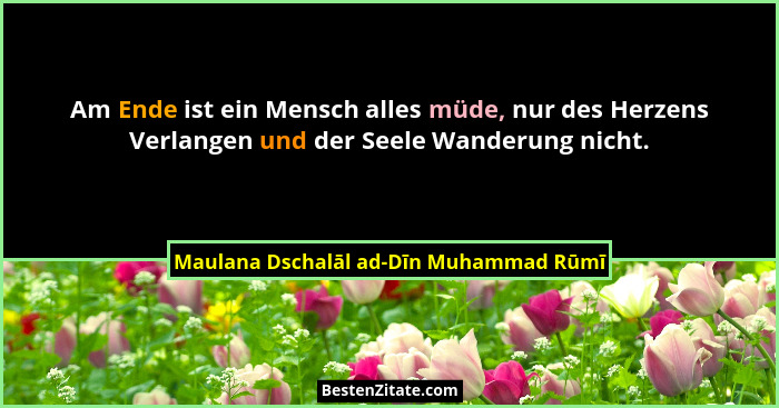Am Ende ist ein Mensch alles müde, nur des Herzens Verlangen und der Seele Wanderung nicht.... - Maulana Dschalāl ad-Dīn Muhammad Rūmī