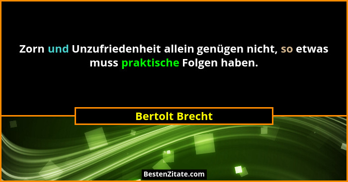 Zorn und Unzufriedenheit allein genügen nicht, so etwas muss praktische Folgen haben.... - Bertolt Brecht
