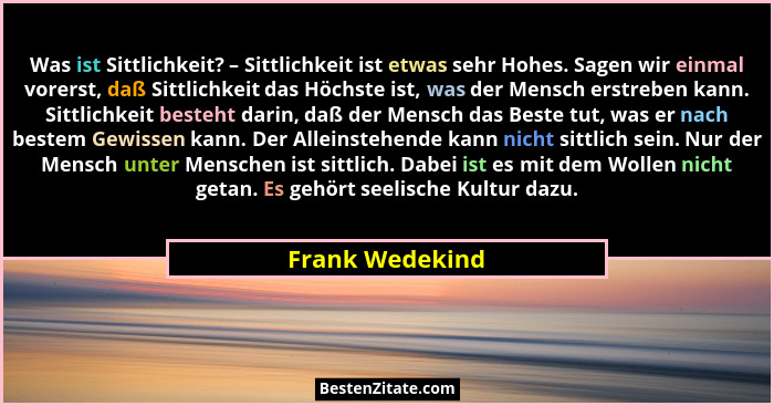 Was ist Sittlichkeit? – Sittlichkeit ist etwas sehr Hohes. Sagen wir einmal vorerst, daß Sittlichkeit das Höchste ist, was der Mensch... - Frank Wedekind