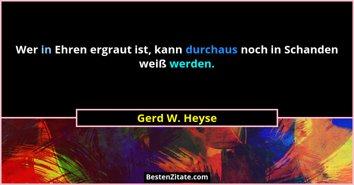 Wer in Ehren ergraut ist, kann durchaus noch in Schanden weiß werden.... - Gerd W. Heyse