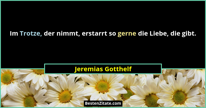 Im Trotze, der nimmt, erstarrt so gerne die Liebe, die gibt.... - Jeremias Gotthelf