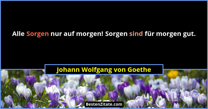 Alle Sorgen nur auf morgen! Sorgen sind für morgen gut.... - Johann Wolfgang von Goethe
