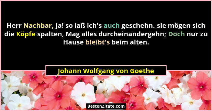 Herr Nachbar, ja! so laß ich's auch geschehn. sie mögen sich die Köpfe spalten, Mag alles durcheinandergehn; Doch nur... - Johann Wolfgang von Goethe