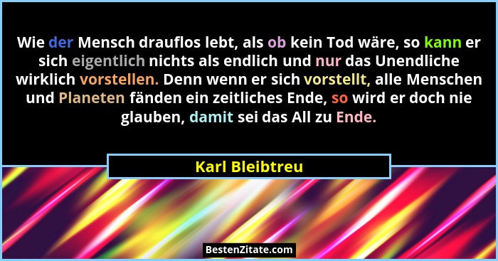 Wie der Mensch drauflos lebt, als ob kein Tod wäre, so kann er sich eigentlich nichts als endlich und nur das Unendliche wirklich vor... - Karl Bleibtreu