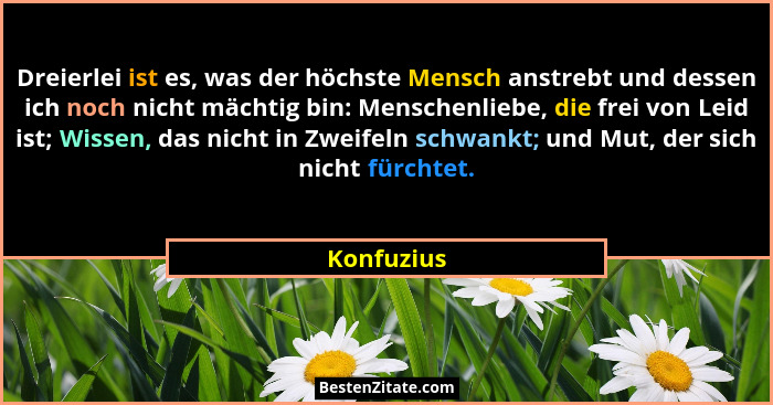 Dreierlei ist es, was der höchste Mensch anstrebt und dessen ich noch nicht mächtig bin: Menschenliebe, die frei von Leid ist; Wissen, das... - Konfuzius