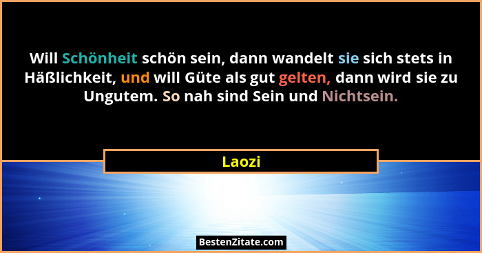 Will Schönheit schön sein, dann wandelt sie sich stets in Häßlichkeit, und will Güte als gut gelten, dann wird sie zu Ungutem. So nah sind Sei... - Laozi