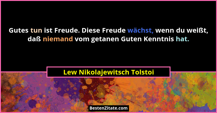Gutes tun ist Freude. Diese Freude wächst, wenn du weißt, daß niemand vom getanen Guten Kenntnis hat.... - Lew Nikolajewitsch Tolstoi
