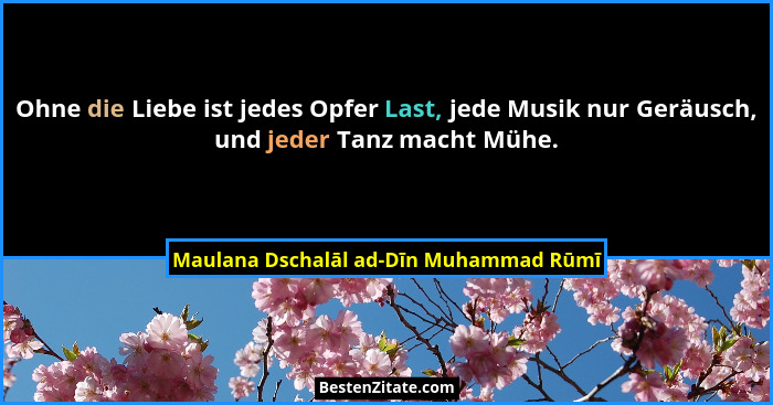 Ohne die Liebe ist jedes Opfer Last, jede Musik nur Geräusch, und jeder Tanz macht Mühe.... - Maulana Dschalāl ad-Dīn Muhammad Rūmī