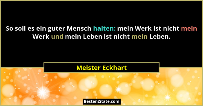So soll es ein guter Mensch halten: mein Werk ist nicht mein Werk und mein Leben ist nicht mein Leben.... - Meister Eckhart