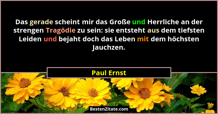Das gerade scheint mir das Große und Herrliche an der strengen Tragödie zu sein: sie entsteht aus dem tiefsten Leiden und bejaht doch das... - Paul Ernst