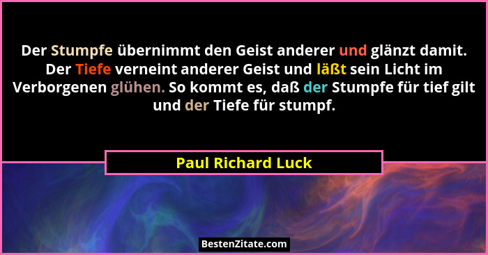 Der Stumpfe übernimmt den Geist anderer und glänzt damit. Der Tiefe verneint anderer Geist und läßt sein Licht im Verborgenen glüh... - Paul Richard Luck