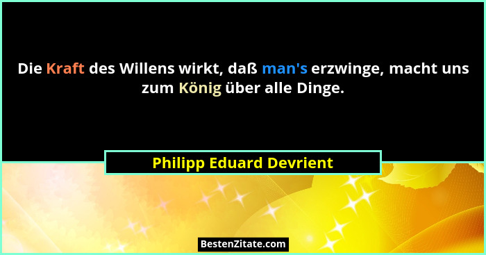 Die Kraft des Willens wirkt, daß man's erzwinge, macht uns zum König über alle Dinge.... - Philipp Eduard Devrient