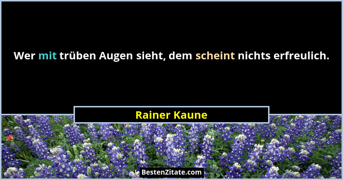 Wer mit trüben Augen sieht, dem scheint nichts erfreulich.... - Rainer Kaune