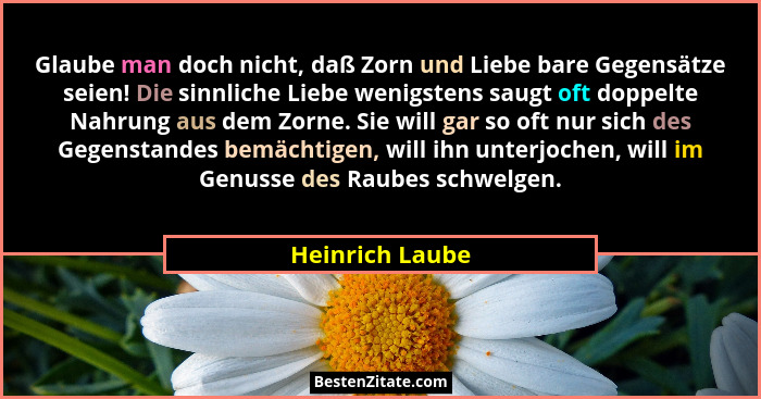 Glaube man doch nicht, daß Zorn und Liebe bare Gegensätze seien! Die sinnliche Liebe wenigstens saugt oft doppelte Nahrung aus dem Zo... - Heinrich Laube