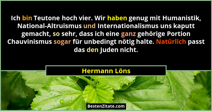 Ich bin Teutone hoch vier. Wir haben genug mit Humanistik, National-Altruismus und Internationalismus uns kaputt gemacht, so sehr, dass... - Hermann Löns