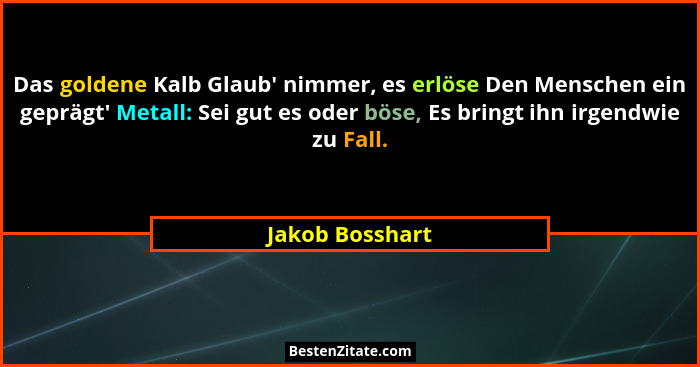 Das goldene Kalb Glaub' nimmer, es erlöse Den Menschen ein geprägt' Metall: Sei gut es oder böse, Es bringt ihn irgendwie zu... - Jakob Bosshart