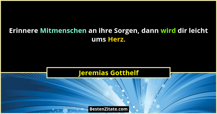 Erinnere Mitmenschen an ihre Sorgen, dann wird dir leicht ums Herz.... - Jeremias Gotthelf