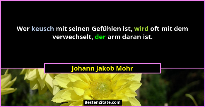 Wer keusch mit seinen Gefühlen ist, wird oft mit dem verwechselt, der arm daran ist.... - Johann Jakob Mohr
