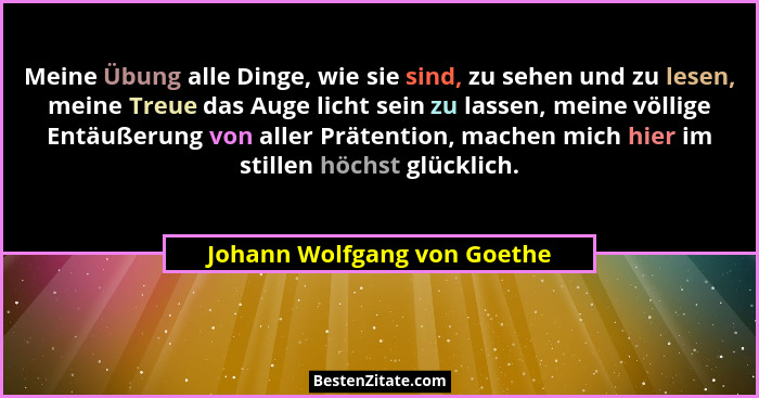 Meine Übung alle Dinge, wie sie sind, zu sehen und zu lesen, meine Treue das Auge licht sein zu lassen, meine völlige Ent... - Johann Wolfgang von Goethe