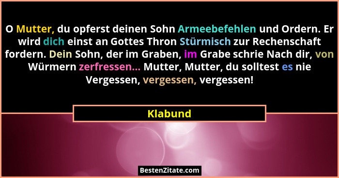 O Mutter, du opferst deinen Sohn Armeebefehlen und Ordern. Er wird dich einst an Gottes Thron Stürmisch zur Rechenschaft fordern. Dein Sohn,... - Klabund