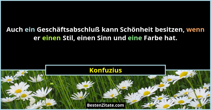 Auch ein Geschäftsabschluß kann Schönheit besitzen, wenn er einen Stil, einen Sinn und eine Farbe hat.... - Konfuzius