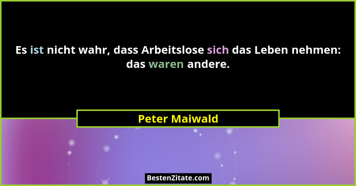 Es ist nicht wahr, dass Arbeitslose sich das Leben nehmen: das waren andere.... - Peter Maiwald