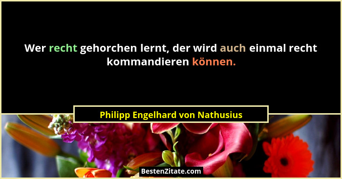 Wer recht gehorchen lernt, der wird auch einmal recht kommandieren können.... - Philipp Engelhard von Nathusius