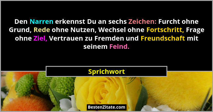 Den Narren erkennst Du an sechs Zeichen: Furcht ohne Grund, Rede ohne Nutzen, Wechsel ohne Fortschritt, Frage ohne Ziel, Vertrauen zu Fre... - Sprichwort
