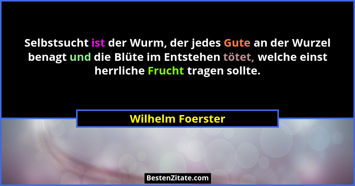 Selbstsucht ist der Wurm, der jedes Gute an der Wurzel benagt und die Blüte im Entstehen tötet, welche einst herrliche Frucht trage... - Wilhelm Foerster