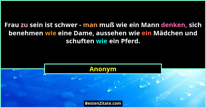 Frau zu sein ist schwer - man muß wie ein Mann denken, sich benehmen wie eine Dame, aussehen wie ein Mädchen und schuften wie ein Pferd.... - Anonym