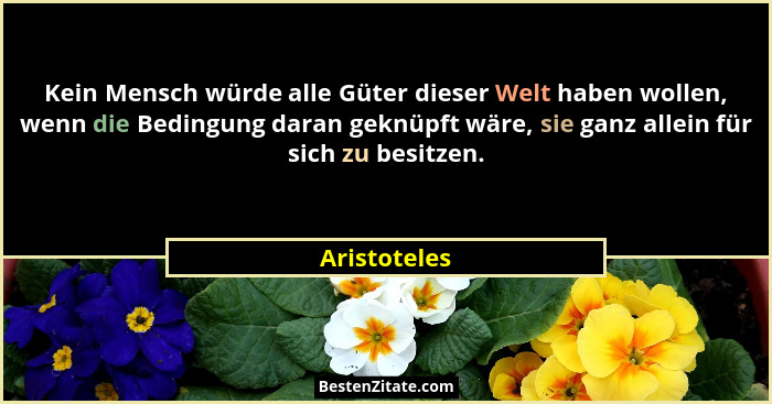 Kein Mensch würde alle Güter dieser Welt haben wollen, wenn die Bedingung daran geknüpft wäre, sie ganz allein für sich zu besitzen.... - Aristoteles