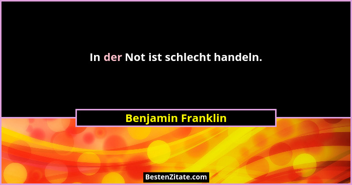In der Not ist schlecht handeln.... - Benjamin Franklin