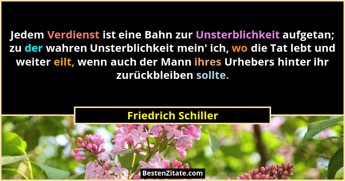 Jedem Verdienst ist eine Bahn zur Unsterblichkeit aufgetan; zu der wahren Unsterblichkeit mein' ich, wo die Tat lebt und weit... - Friedrich Schiller