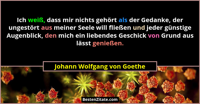 Ich weiß, dass mir nichts gehört als der Gedanke, der ungestört aus meiner Seele will fließen und jeder günstige Augenbli... - Johann Wolfgang von Goethe