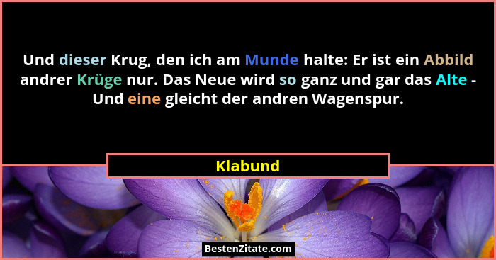 Und dieser Krug, den ich am Munde halte: Er ist ein Abbild andrer Krüge nur. Das Neue wird so ganz und gar das Alte - Und eine gleicht der a... - Klabund