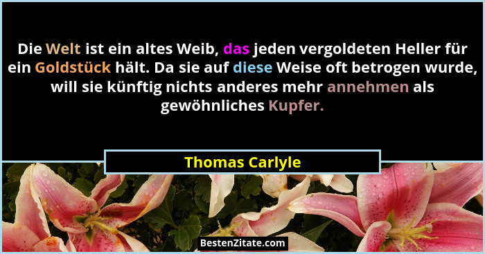 Die Welt ist ein altes Weib, das jeden vergoldeten Heller für ein Goldstück hält. Da sie auf diese Weise oft betrogen wurde, will sie... - Thomas Carlyle