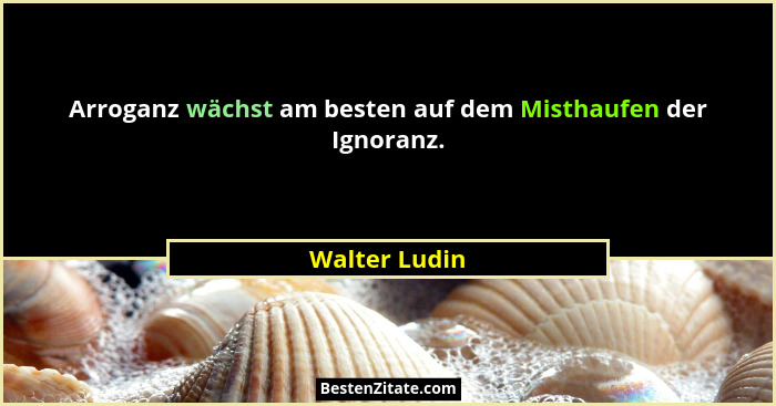 Arroganz wächst am besten auf dem Misthaufen der Ignoranz.... - Walter Ludin