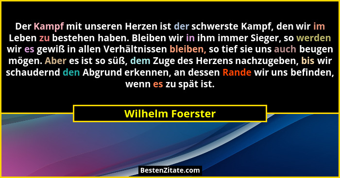 Der Kampf mit unseren Herzen ist der schwerste Kampf, den wir im Leben zu bestehen haben. Bleiben wir in ihm immer Sieger, so werde... - Wilhelm Foerster