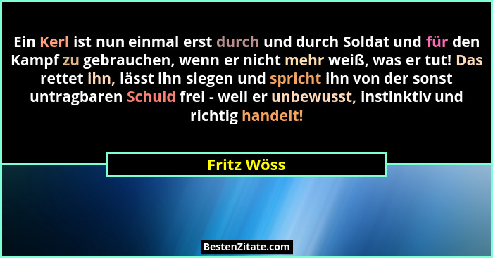 Ein Kerl ist nun einmal erst durch und durch Soldat und für den Kampf zu gebrauchen, wenn er nicht mehr weiß, was er tut! Das rettet ihn,... - Fritz Wöss