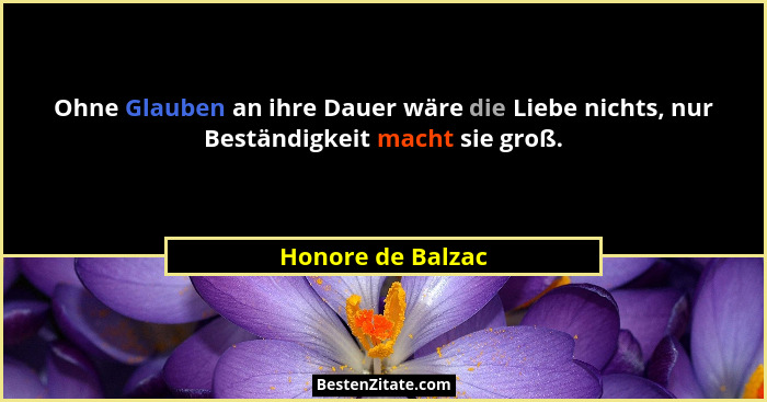 Ohne Glauben an ihre Dauer wäre die Liebe nichts, nur Beständigkeit macht sie groß.... - Honore de Balzac