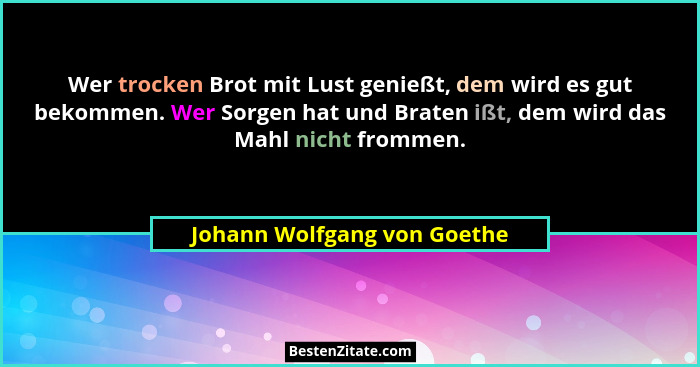 Wer trocken Brot mit Lust genießt, dem wird es gut bekommen. Wer Sorgen hat und Braten ißt, dem wird das Mahl nicht fromm... - Johann Wolfgang von Goethe
