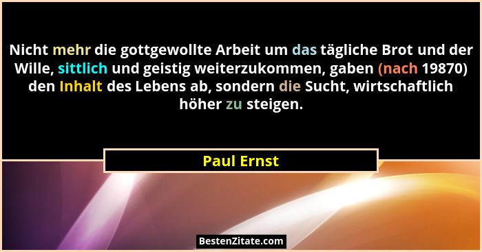 Nicht mehr die gottgewollte Arbeit um das tägliche Brot und der Wille, sittlich und geistig weiterzukommen, gaben (nach 19870) den Inhalt... - Paul Ernst