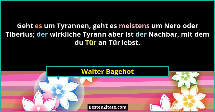 Geht es um Tyrannen, geht es meistens um Nero oder Tiberius; der wirkliche Tyrann aber ist der Nachbar, mit dem du Tür an Tür lebst.... - Walter Bagehot