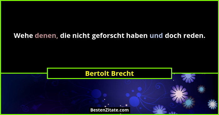Wehe denen, die nicht geforscht haben und doch reden.... - Bertolt Brecht